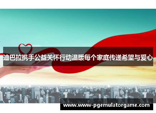 迪巴拉携手公益关怀行动温暖每个家庭传递希望与爱心