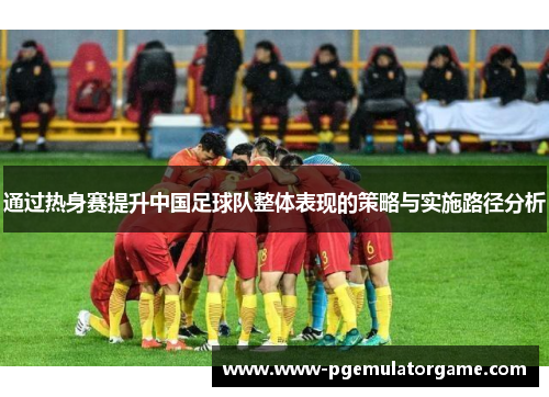 通过热身赛提升中国足球队整体表现的策略与实施路径分析 通过热身赛提升中国足球队整体表现的策略与实施路径分析