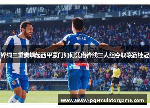 锋线三重奏崛起西甲豪门如何凭借锋线三人组夺取联赛桂冠