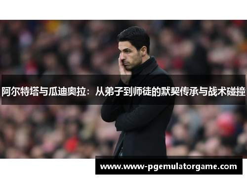 阿尔特塔与瓜迪奥拉:从弟子到师徒的默契传承与战术碰撞 阿尔特塔与瓜迪奥拉:从弟子到师徒的默契传承与战术碰撞