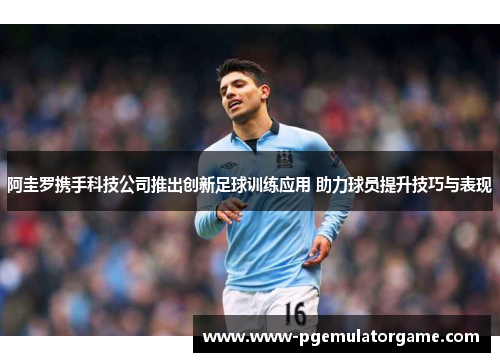 阿圭罗携手科技公司推出创新足球训练应用 助力球员提升技巧与表现