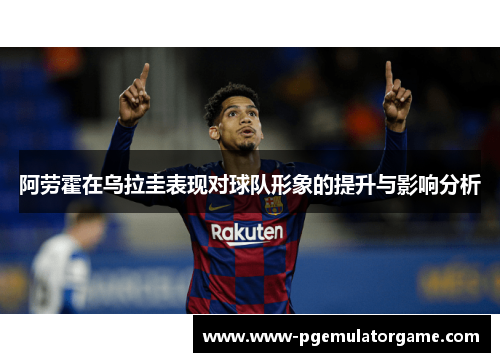 阿劳霍在乌拉圭表现对球队形象的提升与影响分析 阿劳霍在乌拉圭表现对球队形象的提升与影响分析
