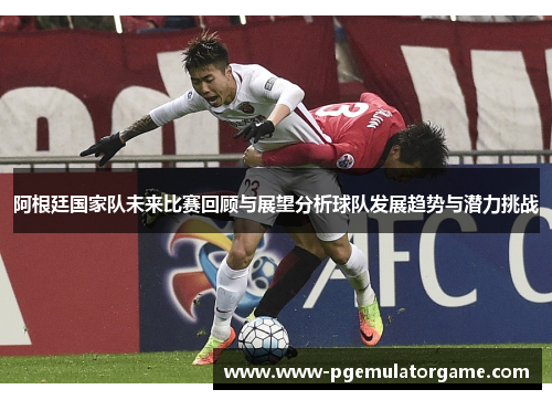 阿根廷国家队未来比赛回顾与展望分析球队发展趋势与潜力挑战 阿根廷国家队未来比赛回顾与展望分析球队发展趋势与潜力挑战