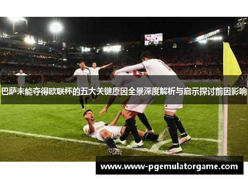 巴萨未能夺得欧联杯的五大关键原因全景深度解析与启示探讨前因影响 巴萨未能夺得欧联杯的五大关键原因全景深度解析与启示探讨前因影响