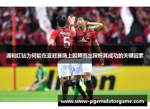 浦和红钻为何能在亚冠赛场上脱颖而出探析其成功的关键因素