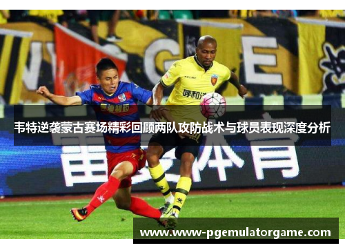 韦特逆袭蒙古赛场精彩回顾两队攻防战术与球员表现深度分析