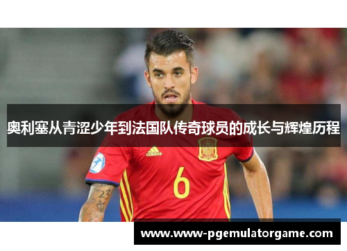 奥利塞从青涩少年到法国队传奇球员的成长与辉煌历程
