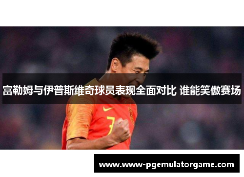 富勒姆与伊普斯维奇球员表现全面对比 谁能笑傲赛场