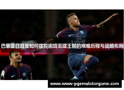 巴黎圣日耳曼如何摆脱困境重建王朝的艰难历程与战略布局