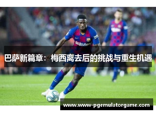 巴萨新篇章：梅西离去后的挑战与重生机遇