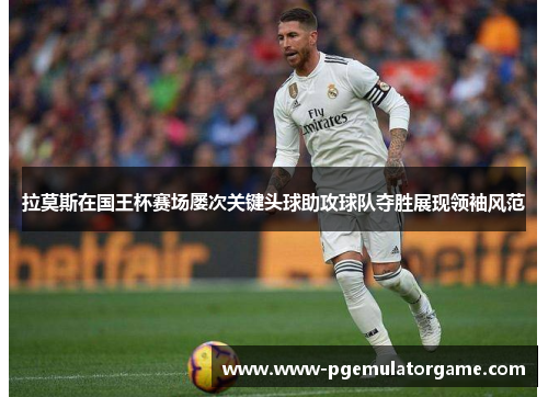 拉莫斯在国王杯赛场屡次关键头球助攻球队夺胜展现领袖风范