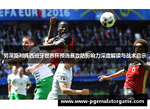 努涅斯对阵西班牙世界杯预选赛攻防影响力深度解读与战术启示