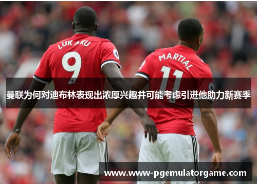 曼联为何对迪布林表现出浓厚兴趣并可能考虑引进他助力新赛季