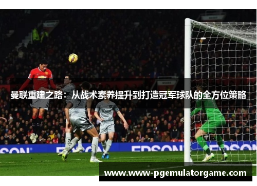 曼联重建之路：从战术素养提升到打造冠军球队的全方位策略