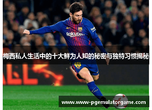 梅西私人生活中的十大鲜为人知的秘密与独特习惯揭秘
