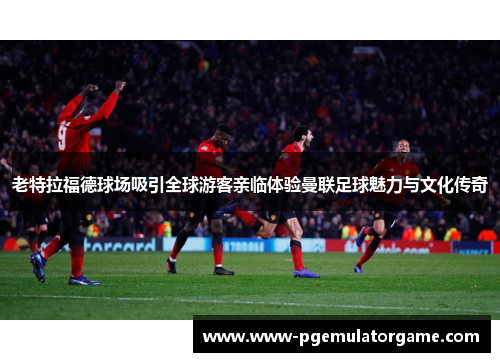 老特拉福德球场吸引全球游客亲临体验曼联足球魅力与文化传奇