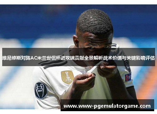 维尼修斯对阵AC米兰世俱杯进攻端贡献全景解析战术价值与关键影响评估