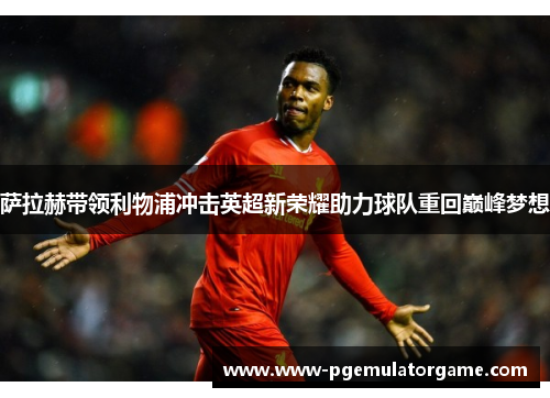 萨拉赫带领利物浦冲击英超新荣耀助力球队重回巅峰梦想