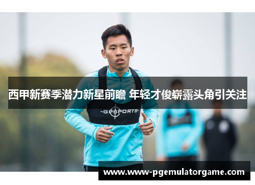 西甲新赛季潜力新星前瞻 年轻才俊崭露头角引关注 西甲新赛季潜力新星前瞻 年轻才俊崭露头角引关注