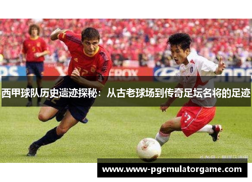 西甲球队历史遗迹探秘：从古老球场到传奇足坛名将的足迹