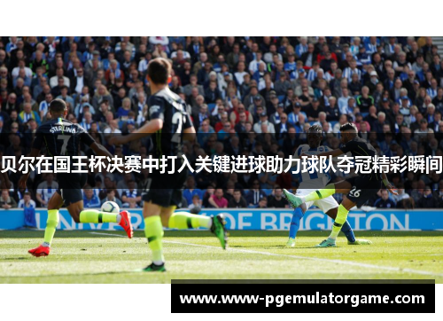 贝尔在国王杯决赛中打入关键进球助力球队夺冠精彩瞬间